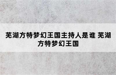 芜湖方特梦幻王国主持人是谁 芜湖方特梦幻王国